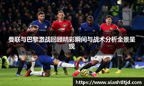 曼联与巴黎激战回顾精彩瞬间与战术分析全景呈现