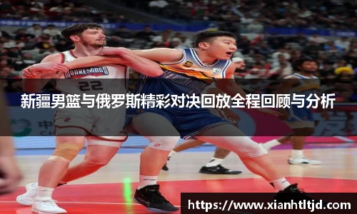 新疆男篮与俄罗斯精彩对决回放全程回顾与分析